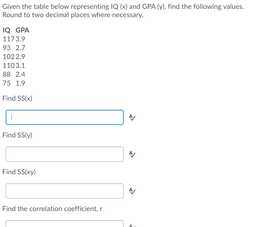 Given the table below representing IQ (x) and GPA (y), find the following values.
Round to two decimal places where necessary.
IQ GPA
1173.9
93 2.7
1022.9
1103.1
88 2.4
75 1.9
Find SS(x)
Find SS(y)
Find SS(xy)
Find the correlation coefficient, r
