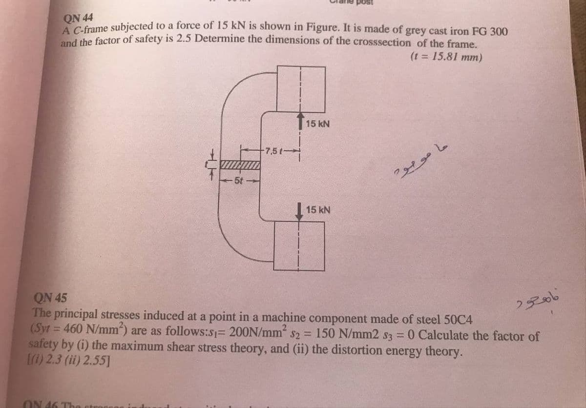 QN 44
A Cframe subjected to a force of 15 kN is shown in Figure. It is made of grey cast iron FG 300
d the factor of safety is 2.5 Determine the dimensions of the crosssection of the frame.
(t = 15.81 mm)
15 kN
-7,5t-
15 kN
QN 45
The principal stresses induced at a point in a machine component made of steel 50C4
(Syt = 460 N/mm) are as follows:s1= 200N/mm s2 = 150 N/mm2 s3 = 0 Calculate the factor of
safety by (i) the maximum shear stress theory, and (ii) the distortion energy theory.
1) 2.3 (ii) 2.55]
2806
ON 46 The
