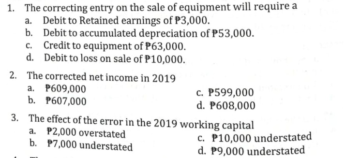 1. The correcting entry on the sale of equipment will require a
Debit to Retained earnings of P3,000.
b. Debit to accumulated depreciation of P53,000.
Credit to equipment of P63,000.
d. Debit to loss on sale of P10,000.
а.
с.
2. The corrected net income in 2019
a. P609,000
b. P607,000
c. P599,000
d. P608,000
3. The effect of the error in the 2019 working capital
a. P2,000 overstated
b. P7,000 understated
c. P10,000 understated
d. P9,000 understated
