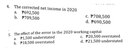 4. The corrected net income in 2020
a. P692,500
b. P709,500
c. P708,500
d. P690,500
5. The effect of the error in the 2020 working capital
a. P1,500 understated
b. P18,500 overstated
c. P20,500 overstated
d. P21,500 understated
