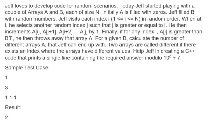 Jeff loves to develop code for random scenarios. Today Jeff started playing with a
couple of Arrays A and B, each of size N. Initially A is filled with zeros. Jeff filled B
with random numbers. Jeff visits each index i (1 <= i <= N) in random order. When at
i, he selects another random indexj such that j is greater or equal to i. He then
increments A[i], A[i+1], A[i+2] ... Alj] by 1. Finally, if for any index i, A[i] is greater than
B[1], he then throws away that array A. For a given B, calculate the number of
different arrays A, that Jeff can end up with. Two arrays are called different if there
exists an index where the arrays have different values. Help Jeff in creating a C++
code that prints a single line containing the required answer modulo 109 + 7.
Sample Test Case:
1
111
Result:
2
