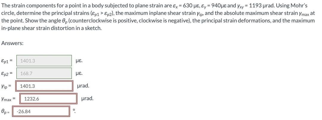 The strain components for a point in a body subjected to plane strain are ɛx = 630 pɛ, ɛy = 940µe and yxy = 1193 urad. Using Mohr's
circle, determine the principal strains (ɛp1 > Ep2), the maximum inplane shear strain yip, and the absolute maximum shear strain ymax at
the point. Show the angle 0, (counterclockwise is positive, clockwise is negative), the principal strain deformations, and the maximum
in-plane shear strain distortion in a sketch.
Answers:
Ep1 =
1401.3
µE.
Ep2 =
168.7
µE.
Yip =
1401.3
prad.
Ymax =
1232.6
prad.
Op =
-26.84
