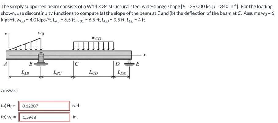 The simply supported beam consists of a W14 x 34 structural steel wide-flange shape [E = 29,000 ksi; I = 340 in."). For the loading
shown, use discontinuity functions to compute (a) the slope of the beam at E and (b) the deflection of the beam at C. Assume wo = 6
kips/ft, wcD = 4.0 kips/ft, LAB = 6.5 ft, LBc = 6.5 ft, LcD = 9.5 ft, LDE = 4 ft.
wo
WCD
B
|C
D
E
LAB
LBC
LCD
LDe
Answer:
(a) OE = 0.12207
rad
(b) vc =
0.5968
in.
