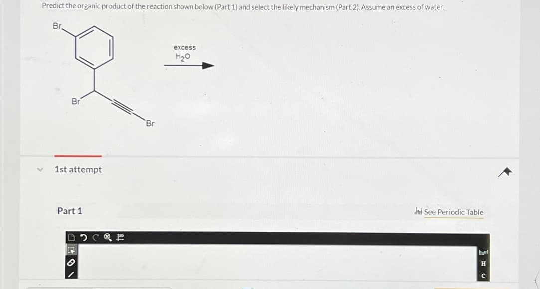 Predict the organic product of the reaction shown below (Part 1) and select the likely mechanism (Part 2). Assume an excess of water.
Br
Br
Br
1st attempt
Part 1
excess
H₂O
See Periodic Table
H
C