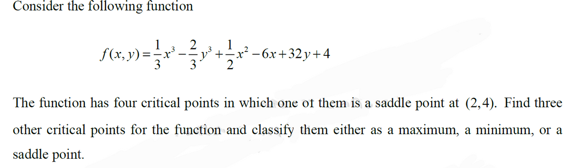 Consider the following function
2
1
+
x² – 6x+32y+ 4
3
The function has four critical points in which one of them is a saddle point at (2,4). Find three
other critical points for the function and classify them either as a maximum, a minimum, or a
saddle point.
