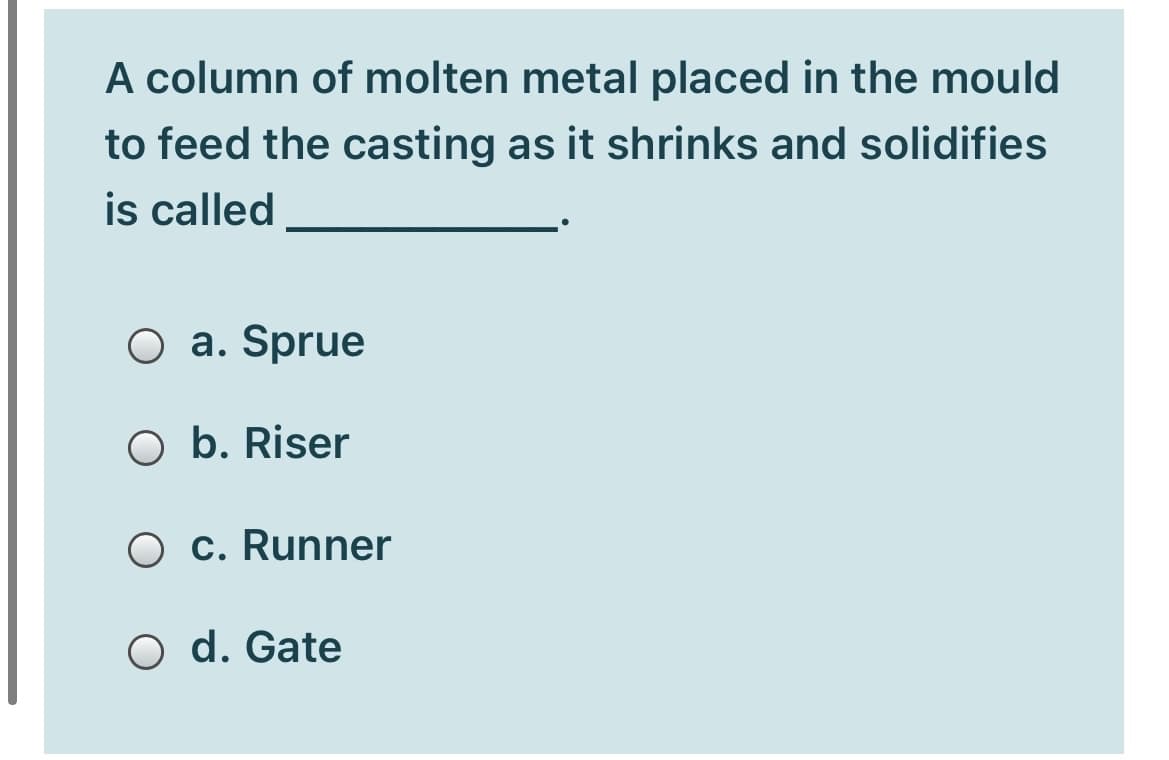 A column of molten metal placed in the mould
to feed the casting as it shrinks and solidifies
is called
O a. Sprue
O b. Riser
O c. Runner
O d. Gate
