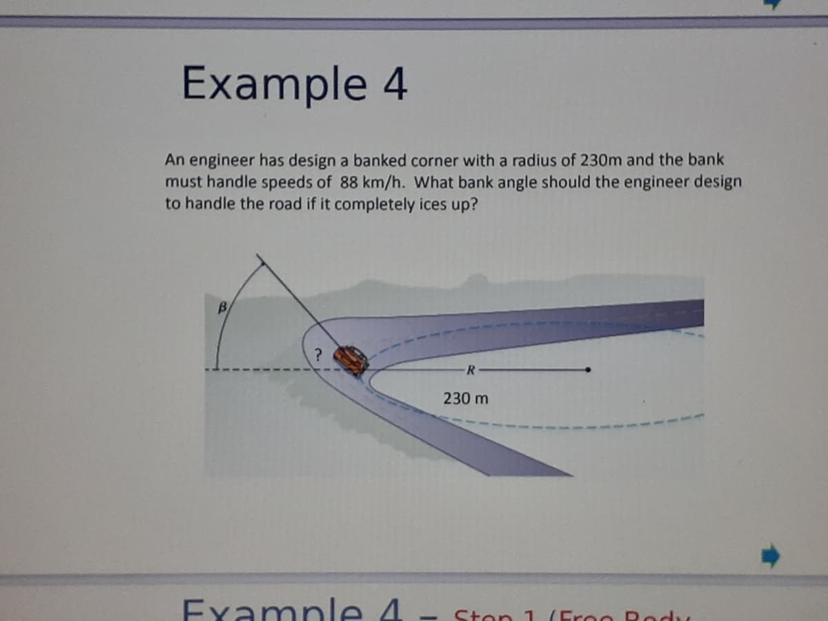 Example 4
An engineer has design a banked corner with a radius of 230m and the bank
must handle speeds of 88 km/h. What bank angle should the engineer design
to handle the road if it completely ices up?
B
230 m
Examnle 4
Ston 1 (Eroo Rodu
-
