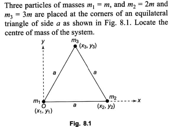 Three particles of masses m, = m, and m, = 2m and
= 3m are placed at the corners of an equilateral
m3
triangle of side a as shown in Fig. 8.1. Locate the
centre of mass of the system.
m3
(Хз, Уз)
y
a
a
m2
m1
-->X
(X2, y2)
a
(x1, Y1)
Fig. 8.1
