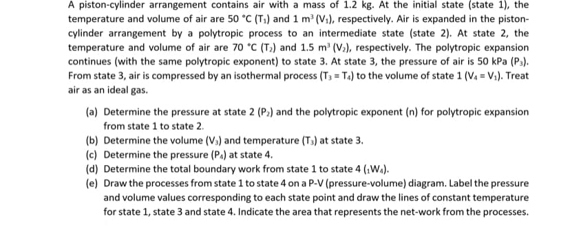 A piston-cylinder arrangement contains air with a mass of 1.2 kg. At the initial state (state 1), the
temperature and volume of air are 50 °C (T1) and 1 m³ (V1), respectively. Air is expanded in the piston-
cylinder arrangement by a polytropic process to an intermediate state (state 2). At state 2, the
temperature and volume of air are 70 °C (T;) and 1.5 m³ (V»), respectively. The polytropic expansion
continues (with the same polytropic exponent) to state 3. At state 3, the pressure of air is 50 kPa (P3).
From state 3, air is compressed by an isothermal process (T3 = T4) to the volume of state 1 (V4 = V1). Treat
air as an ideal gas.
(a) Determine the pressure at state 2 (P:) and the polytropic exponent (n) for polytropic expansion
from state 1 to state 2.
(b) Determine the volume (V3) and temperature (T3) at state 3.
(c) Determine the pressure (Pa) at state 4.
(d) Determine the total boundary work from state 1 to state 4 (1Wa).
(e) Draw the processes from state 1 to state 4 on a P-V (pressure-volume) diagram. Label the pressure
and volume values corresponding to each state point and draw the lines of constant temperature
for state 1, state 3 and state 4. Indicate the area that represents the net-work from the processes.
