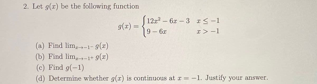 2. Let g(x) be the following function
S12.x –
12x2
6x -3 x < –1
g(x) =
%3D
9- 6x
x > –1
(a) Find lim,-1- 9(x)
(b) Find lim,-1+ g(x)
(c) Find g(-1)
(d) Determine whether g(x) is continuous at x = –1. Justify your answer.
%3D
