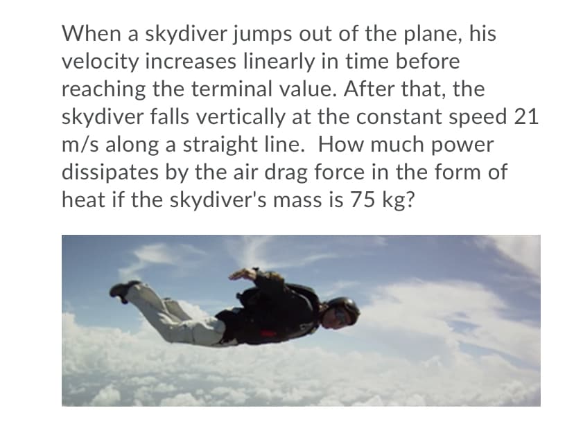 When a skydiver jumps out of the plane, his
velocity increases linearly in time before
reaching the terminal value. After that, the
skydiver falls vertically at the constant speed 21
m/s along a straight line. How much power
dissipates by the air drag force in the form of
heat if the skydiver's mass is 75 kg?
