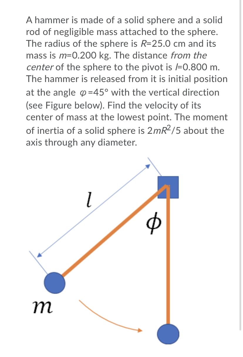 A hammer is made of a solid sphere and a solid
rod of negligible mass attached to the sphere.
The radius of the sphere is R=25.0 cm and its
mass is m=0.200 kg. The distance from the
center of the sphere to the pivot is l=0.800 m.
The hammer is released from it is initial position
at the angle p=45° with the vertical direction
(see Figure below). Find the velocity of its
center of mass at the lowest point. The moment
of inertia of a solid sphere is 2mR2/5 about the
axis through any diameter.
m
