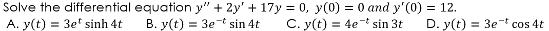 Solve the differential equation y" + 2y' + 17y = 0, y(0) = 0 and y' (0) = 12.
A. y(t) = 3e' sinh 4t
B. y(t) = 3e-t sin 4t
C. y(t) = 4e-t sin 3t
D. y(t) = 3e-t cos 4t
