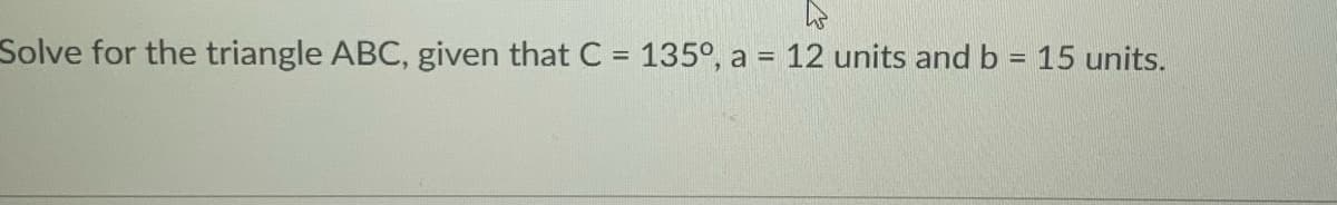 Solve for the triangle ABC, given that C = 135°, a = 12 units and b = 15 units.
%3D
