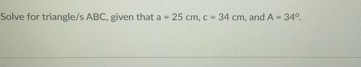 Solve for triangle/s ABC, given that a = 25 cm, c = 34 cm, andA = 34°.
%3D
%3D
