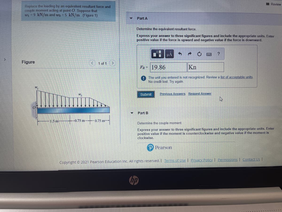 Review
Replace the loading by an equivalent resultant force and
couple moment acting at point O. Suppose that
wi = 9 kN/m and w2 = 5 kN/m (Figure 1)
Part A
Determine the equivalent resultant force.
Express your answer to three significant figures and include the appropriate units. Enter
positive value if the force is upward and negative value if the force is downward.
Figure
<) 1 of 1
FR = 19.86
Kn
O The unit you entered is not recognized. Review a list of acceptable units.
No credit lost. Try again.
w,
Submit
Previous Answers Request Answer
Part B
1.5 m-
0.75 m-
0.75 m
Determine the couple moment.
Express your answer to three significant figures and include the appropriate units. Enter
positive value if the moment is counterclockwise and negative value if the moment is
clockwise.
P Pearson
Copyright © 2021 Pearson Education Inc. All rights reserved. | Terms of Use | Privacy Policy | Permissions | Contact U |
