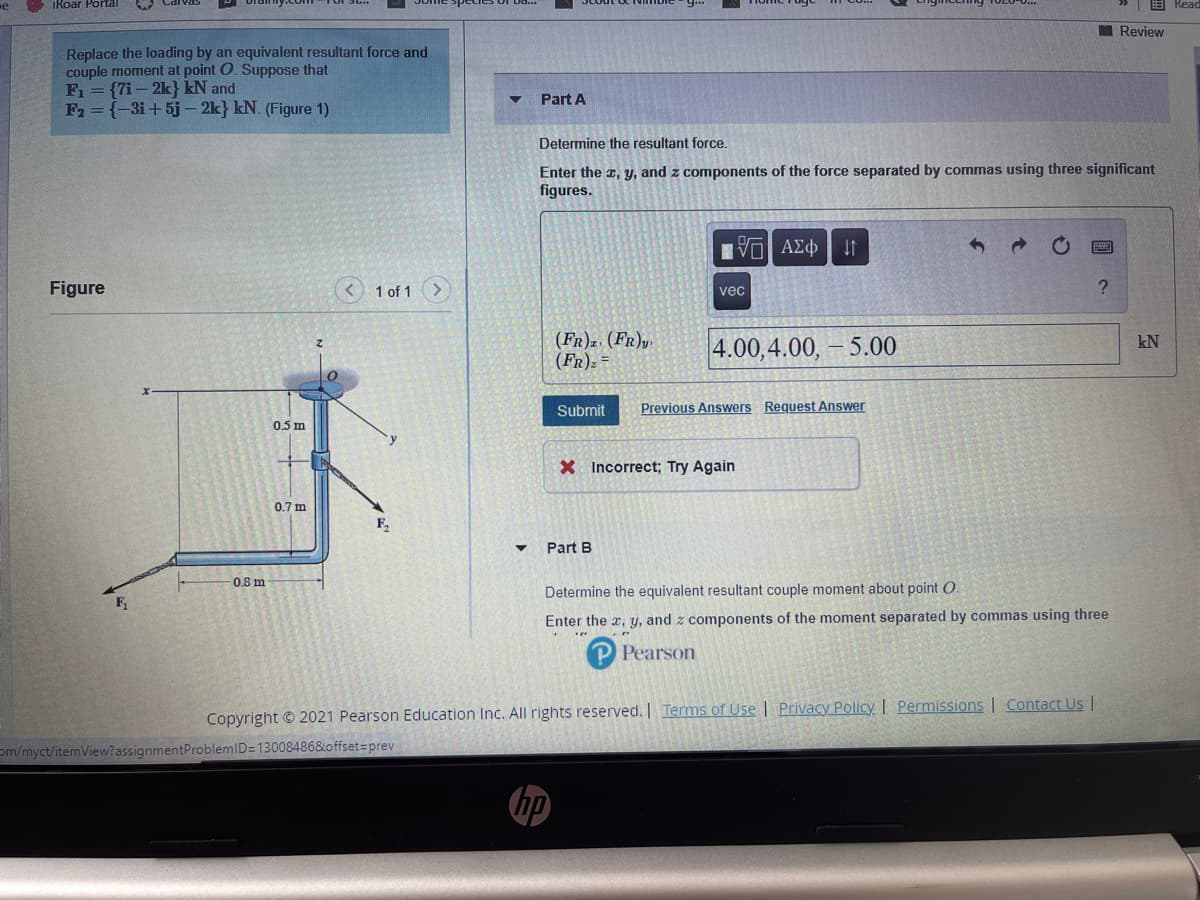 iRoar Portal
I Review
Replace the loading by an equivalent resultant force and
couple moment at point O. Suppose that
F1 = {7i- 2k} kN and
F2 = {-3i+5j – 2k} kN. (Figure 1)
Part A
Determine the resultant force.
Enter the z, y, and z components of the force separated by commas using three significant
figures.
Hνα ΑΣφ
Figure
< 1 of 1>
vec
(FR)2 (FR)y
(FR): =
4.00,4.00, – 5.00
kN
Submit
Previous Answers Request Answer
0.5 m
X Incorrect; Try Again
0.7 m
F,
Part B
0.8 m
Determine the equivalent resultant couple moment about point O.
Enter the x, y, and z components of the moment separated by commas using three
Pearson
Copyright © 2021 Pearson Education Inc. All rights reserved.| Terms of Use| Privacy Policy I Permissions | Contact UsI
om/myct/itemView?assignmentProblemID=13008486&offset=prev
hp
