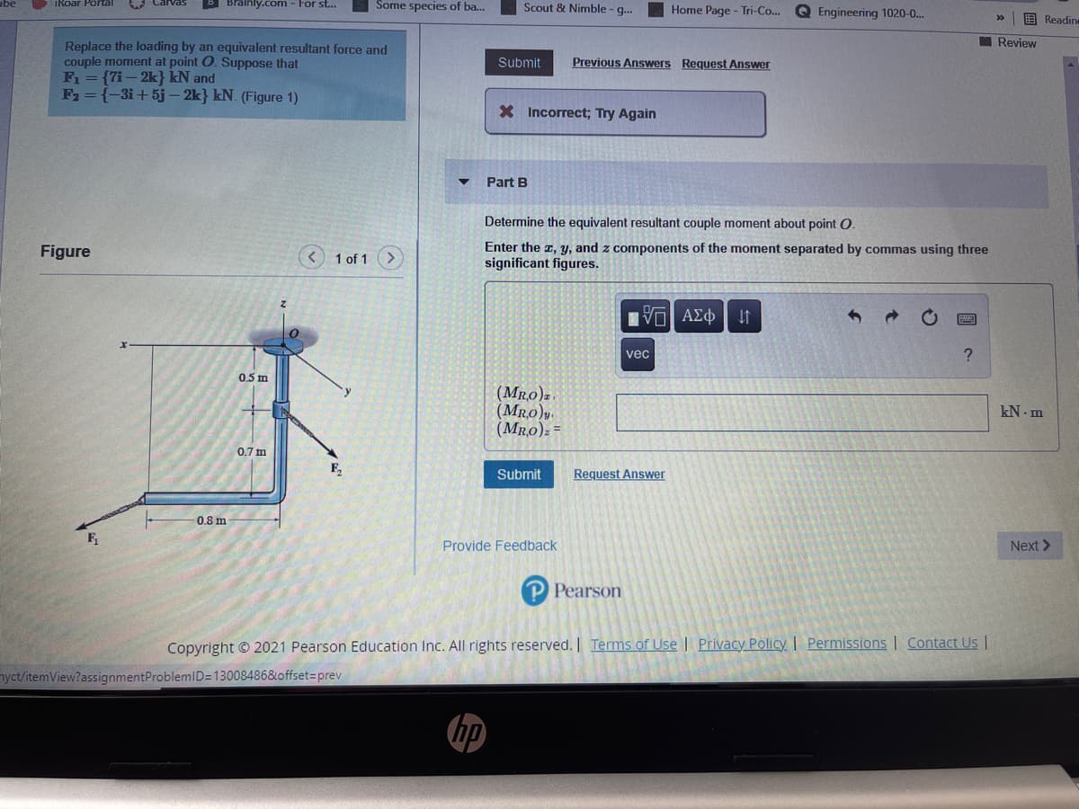 A Carvas
B Brainly.com - For st...
Some species of ba...
iRoar Portal
Scout & Nimble - g..
Home Page - Tri-Co...
Q Engineering 1020-0.
国Readine
I Review
Replace the loading by an equivalent resultant force and
couple moment at point O. Suppose that
F = {7i – 2k} kN and
F2 = {-3i+ 5j– 2k} kN. (Figure 1)
Submit
Previous Answers Request Answer
X Incorrect; Try Again
Part B
Determine the equivalent resultant couple moment about point O.
Enter the a, y, and z components of the moment separated by commas using three
significant figures.
Figure
< 1 of 1
vec
?
0.5 m
(Mro)z,
(MR.0)y.
(Mr,0): =
kN - m
0.7 m
F,
Submit
Request Answer
0.8 m
Provide Feedback
Next >
P Pearson
Copyright © 2021 Pearson Education Inc. AlIl rights reserved. Terms of Use | Privacy Policy | Permissions | Contact Us |
nyct/itemView?assignmentProblemlD=13008486&offset=prev
hp
