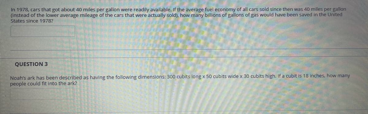 In 1978, cars that got about 40 miles per gallon were readily available. If the average fuel economy of all cars sold since then was 40 miles per gallon
(instead of the lower average mileage of the cars that were actually sold), how many billions of gallons of gas would have been saved in the United
States since 1978?
QUESTION 3
Noah's ark has been described as having the following dimensions: 300 cubits long x 50 cubits wide x 30 cubits high. If a cubit is 18 inches, how many
people could fit into the ark?
