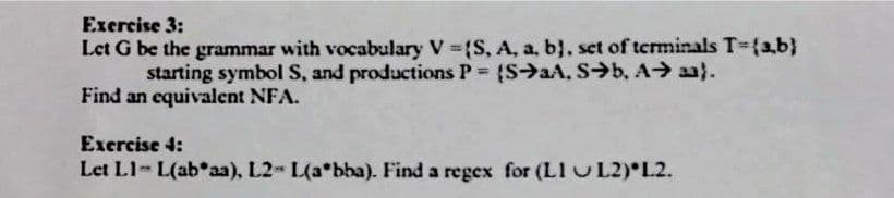 Exercise 3:
Let G be the grammar with vocabulary V ={S, A, a, b}, set of terminals T-{a,b}
starting symbol S, and productions P (S>aA, S→b, A> aa}.
Find an equivalent NFA.
Exercise 4:
Let L1- L(abaa), L2- L(a*bba). Find a regex for (L1 UL2) L2.
