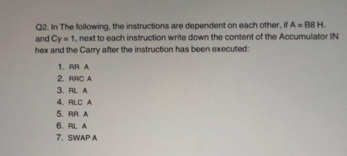 Q2. In The following, the instructions are dependent on each other, if A B8 H.
and Cy 1, next to each instruction write down the content of the Accumulator IN
hex and the Carry after the instruction has been executed:
%3D
1. RR A
2. RRC A
3. RL A
4. RLC A
5. RR A
6. RL A
7. SWAP A
