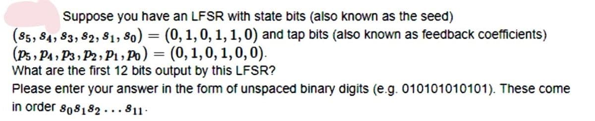 Suppose you have an LFSR with state bits (also known as the seed)
(85, 84, 83, 82, 81, 80) = (0, 1, 0, 1, 1, 0) and tap bits (also known as feedback coefficients)
(P5, P4 , P3 , P2, P1 , Po) = (0, 1,0, 1,0,0).
What are the first 12 bits output by this LFSR?
Please enter your answer in the form of unspaced binary digits (e.g. 010101010101). These come
in order so8182 ... 811·
