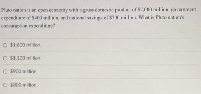 Pluto nation is an open economy with a gross domestic product of $2,000 million, government
expenditure of $400 million, and national savings of $700 million. What is Pluto nation's
consumption expenditure?
O $1,600 million,
O $1,100 million.
O $900 million.
O $300 million.
