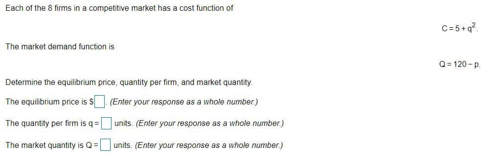 Each of the 8 firms in a competitive market has a cost function of
C= 5+q?.
The market demand function is
Q = 120 - p.
Determine the equilibrium price, quantity per firm, and market quantity.
The equilibrium price is $
(Enter your response as a whole number.)
The quantity per firm is q=
units. (Enter your response as a whole number.)
The market quantity is Q =
units. (Enter your response as a whole number.)

