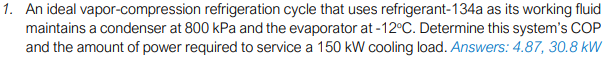 1. An ideal vapor-compression refrigeration cycle that uses refrigerant-134a as its working fluid
maintains a condenser at 800 kPa and the evaporator at -12°C. Determine this system's COP
and the amount of power required to service a 150 kW cooling load. Answers: 4.87, 30.8 kW