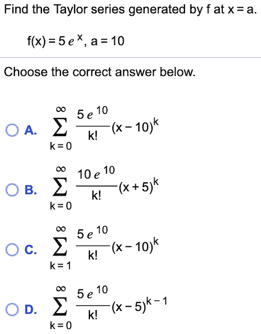 Find the Taylor series generated by f at x a
f(x) 5 ex, a 10
Choose the correct answer below.
5e 10
k! (x-10)k
k 0
O A.
10 e 10
O
В.
(x+5)k
k!
k 0
5e 10
(x-10)
C.
k!
k 1
5e 10
(x-5)-1
O D.
k!
k 0
