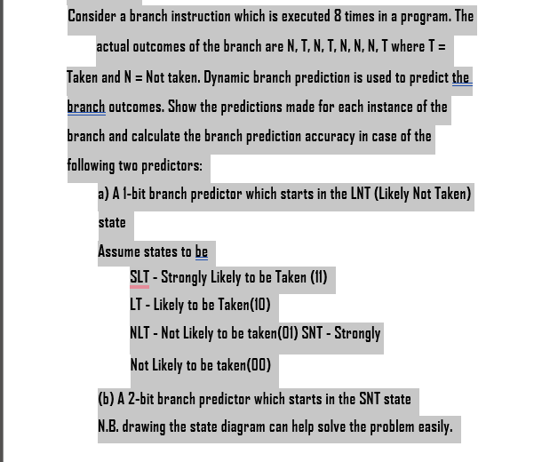 Consider a branch instruction which is executed 8 times in a program. The
actual outcomes of the branch are N, T, N, T, N,N,N, T where T =
Taken and N = Not taken. Dynamic branch prediction is used to predict the
branch outcomes. Show the predictions made for each instance of the
branch and calculate the branch prediction accuracy in case of the
following two predictors:
a) A 1-bit branch predictor which starts in the LNT (Likely Not Taken)
state
Assume states to be
SLT - Strongly Likely to be Taken (11)
LT - Likely to be Taken (10)
NLT - Not Likely to be taken (01) SNT - Strongly
Not Likely to be taken(00)
(b) A 2-bit branch predictor which starts in the SNT state
N.B. drawing the state diagram can help solve the problem easily.