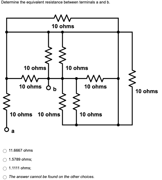 Determine the equivalent resistance between terminals a and b.
M
10 ohms
10 ohms
10 ohms Ob
10 ohms 10 ohms
10 ohms
11.6667 ohms
1.5789 ohms;
1.1111 ohms;
The answer cannot be found on the other choices.
ba
10 ohms
10 ohms
10 ohms