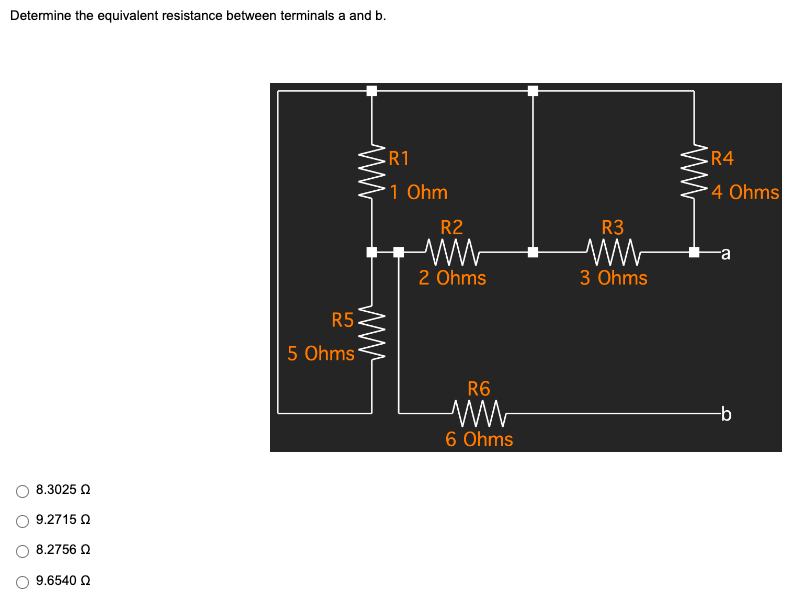 Determine the equivalent resistance between terminals a and b.
R1
1 Ohm
8.3025 Ω
9.2715 Ω
8.2756 Ω
9.6540 Ω
R5
5 Ohms
R2
ww
2 Ohms
R6
ww
6 Ohms
R3
ww
3 Ohms
www
R4
4 Ohms
-b