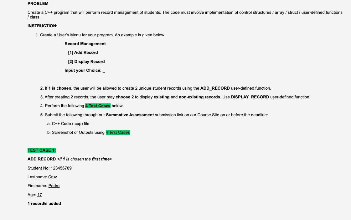 PROBLEM
Create a C++ program that will perform record management of students. The code must involve implementation of control structures / array / struct/user-defined functions
/class.
INSTRUCTION:
1. Create a User's Menu for your program. An example is given below:
Record Management
[1] Add Record
[2] Display Record
Input your Choice: __
2. If 1 is chosen, the user will be allowed to create 2 unique student records using the ADD_RECORD user-defined function.
3. After creating 2 records, the user may choose 2 to display existing and non-existing records. Use DISPLAY_RECORD user-defined function.
4. Perform the following 4 Test Cases below.
5. Submit the following through our Summative Assessment submission link on our Course Site on or before the deadline:
a. C++ Code (.cpp) file
b. Screenshot of Outputs using 4 Test Cases
TEST CASE 1:
ADD RECORD <if 1 is chosen the first time>
Student No: 123456789
Lastname: Cruz
Firstname: Pedro
Age: 17
1 record/s added