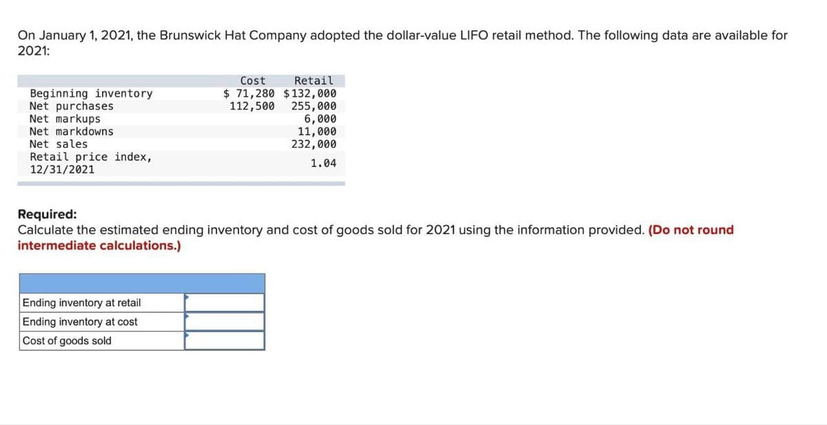 On January 1, 2021, the Brunswick Hat Company adopted the dollar-value LIFO retail method. The following data are available for
2021:
Beginning inventory
Net purchases
Net markups
Net markdowns
Net sales
Retail price index,
12/31/2021
Cost
Retail
$ 71,280 $132,000
112,500
255,000
6,000
11,000
232,000
1.04
Required:
Calculate the estimated ending inventory and cost of goods sold for 2021 using the information provided. (Do not round
intermediate calculations.)
Ending inventory at retail
Ending inventory at cost
Cost of goods sold