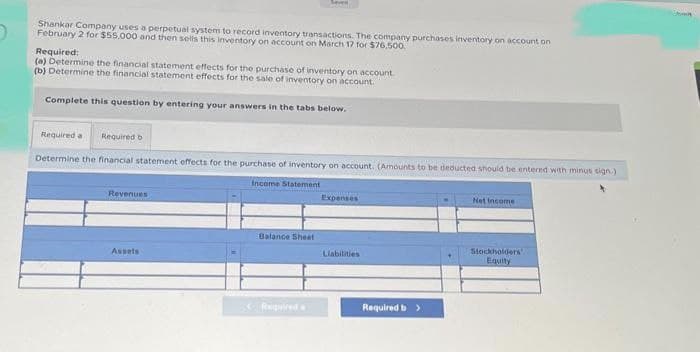 Shankar Company uses a perpetual system to record inventory transactions. The company purchases inventory on account on
February 2 for $55,000 and then sells this inventory on account on March 17 for $76,500.
Required:
(a) Determine the financial statement effects for the purchase of inventory on account
(b) Determine the financial statement effects for the sale of inventory on account.
Complete this question by entering your answers in the tabs below.
Required a Required b
Determine the financial statement effects for the purchase of inventory on account. (Amounts to be deducted should be entered with minus sign.)
Income Statement
Revenues
Seven
Assets
Balance Sheet
Expenses
Liabilities
Required b >
Net Income
Stockholders
Equity