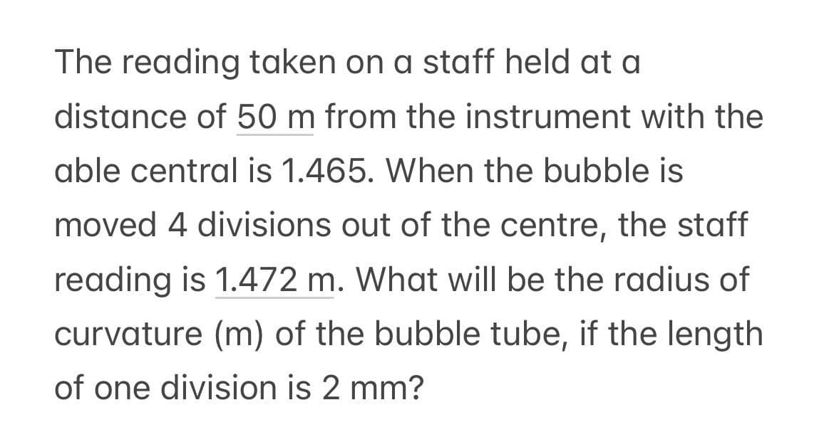 The reading taken on a staff held at a
distance of 50 m from the instrument with the
able central is 1.465. When the bubble is
moved 4 divisions out of the centre, the staff
reading is 1.472 m. What will be the radius of
curvature (m) of the bubble tube, if the length
of one division is 2 mm?