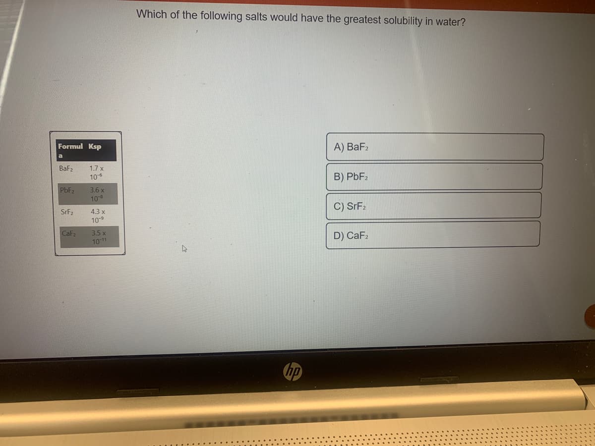 Which of the following salts would have the greatest solubility in water?
Formul Ksp
А) BaFz
Baf2
1.7 x
10-6
B) PBF2
PBF2
3.6 x
10-8
C) SrF2
SrF2
4.3 x
109
CaF
3.5 x
1011
D) CaF2
