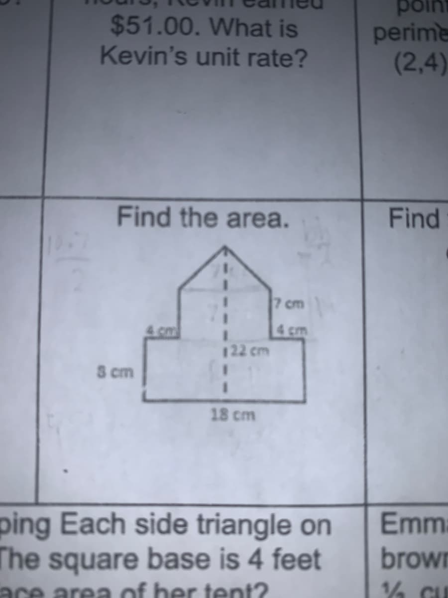$51.00. What is
Kevin's unit rate?
point
perime
(2,4)
Find the area.
Find
7 cm
4 cm
4 cm
122 cm
S cm
18 cm
ping Each side triangle on
Emma
The square base is 4 feet
ace area of ber tent?
brown
14 CE
