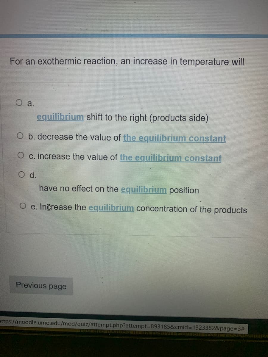 For an exothermic reaction, an increase in temperature will
a.
equilibrium shift to the right (products side)
O b. decrease the value of the equilibrium constant
O c. increase the value of the equilibrium constant
d.
have no effect on the equilibrium position
O e. Increase the equilibrium concentration of the products
Previous page
nttps://moodle.umo.edu/mod/quiz/attempt.php?attempt3D893185&cmid%3D1323382&page%3D3#
