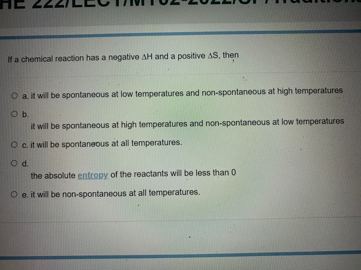 If a chemical reaction has a negative AH and a positive AS, then
O a. it will be spontaneous at low temperatures and non-spontaneous at high temperatures
O b.
it will be spontaneous at high temperatures and non-spontaneous at low temperatures
O c. it will be spontaneous at all temperatures.
O d.
the absolute entropy of the reactants will be less than 0
O e. it will be non-spontaneous at all temperatures.