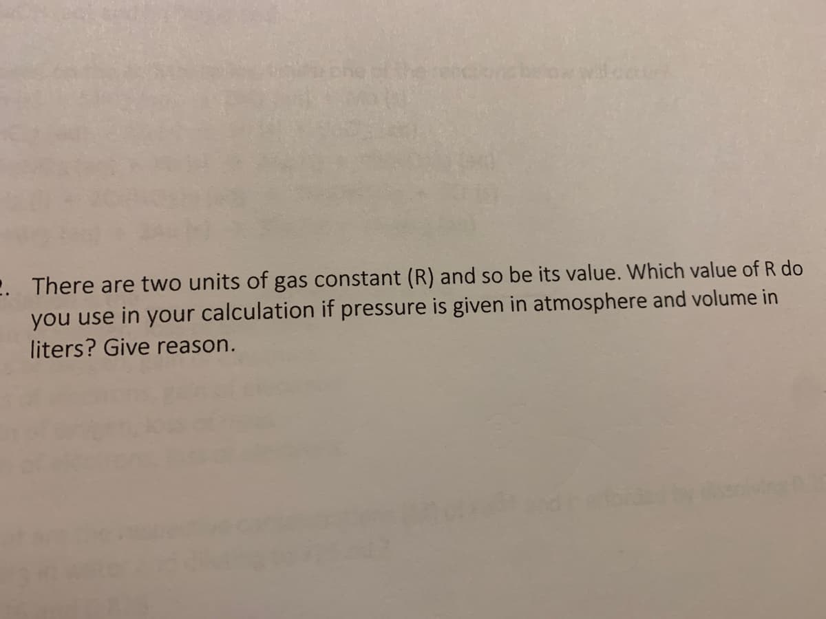 2. There are two units of gas constant (R) and so be its value. Which value of R do
you
se in your calculation if pressure is given in atmosphere and volume in
liters? Give reason.
