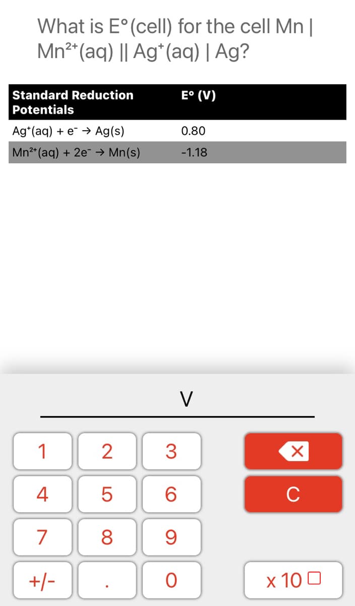 What is E° (celI) for the cell Mn |
Mn2*(aq) || Ag*(aq) | Ag?
E° (V)
Standard Reduction
Potentials
Ag*(aq) + e → Ag(s)
0.80
Mn2* (aq) + 2e- → Mn(s)
-1.18
V
1
2
3
4
6.
C
8
+/-
x 10 0
LO
00
