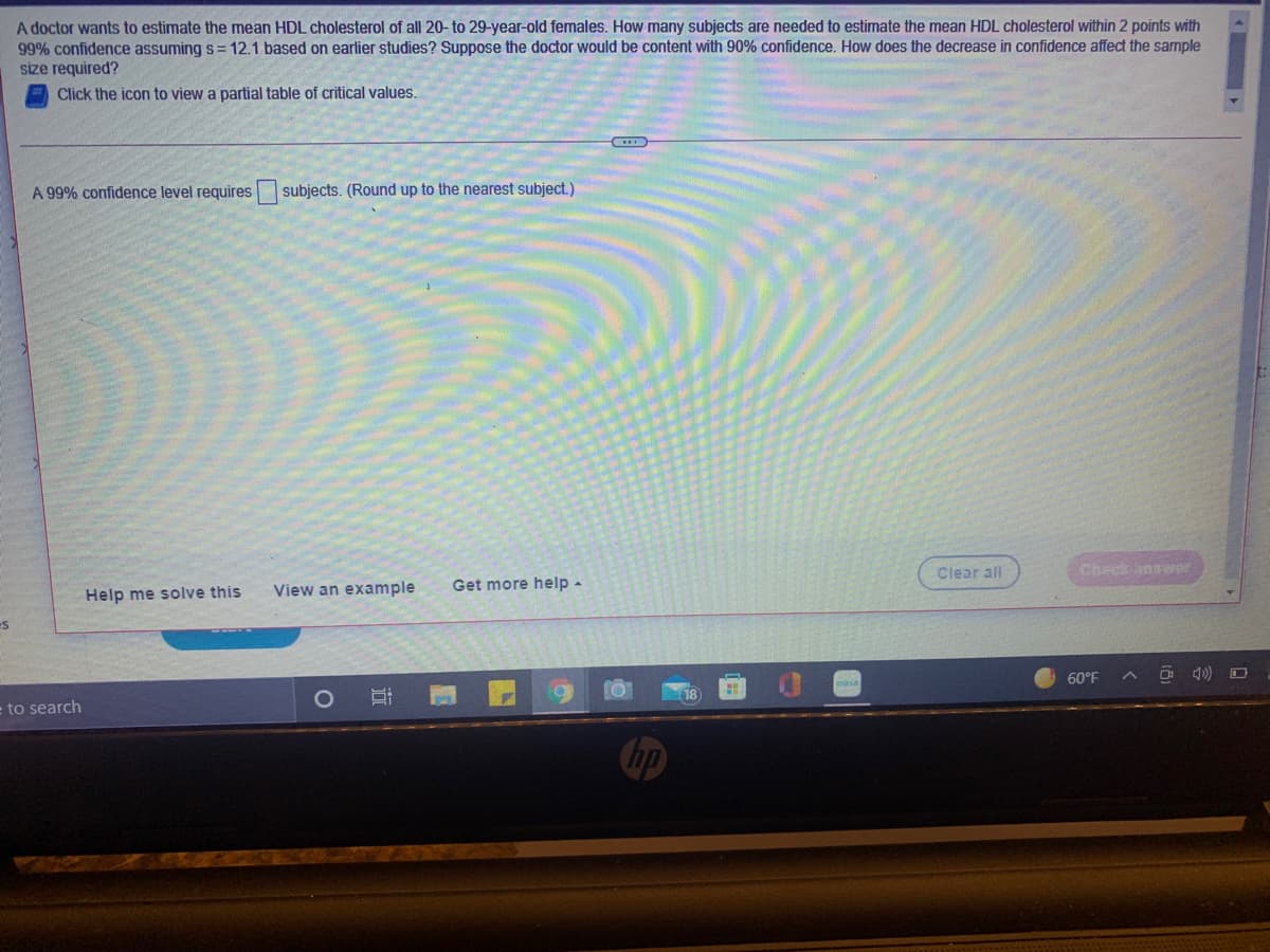 A doctor wants to estimate the mean HDL cholesterol of all 20- to 29-year-old females. How many subjects are needed to estimate the mean HDL cholesterol within 2 points with
99% confidence assuming s= 12.1 based on earlier studies? Suppose the doctor would be content with 90% confidence. How does the decrease in confidence affect the sample
size required?
Click the icon to view a partial table of critical values.
A 99% confidence level requires subjects. (Round up to the nearest subject.)
Help me solve this
View an example
Get more help -
Clear all
Check answer
60°F
O 4) O
to search
O
