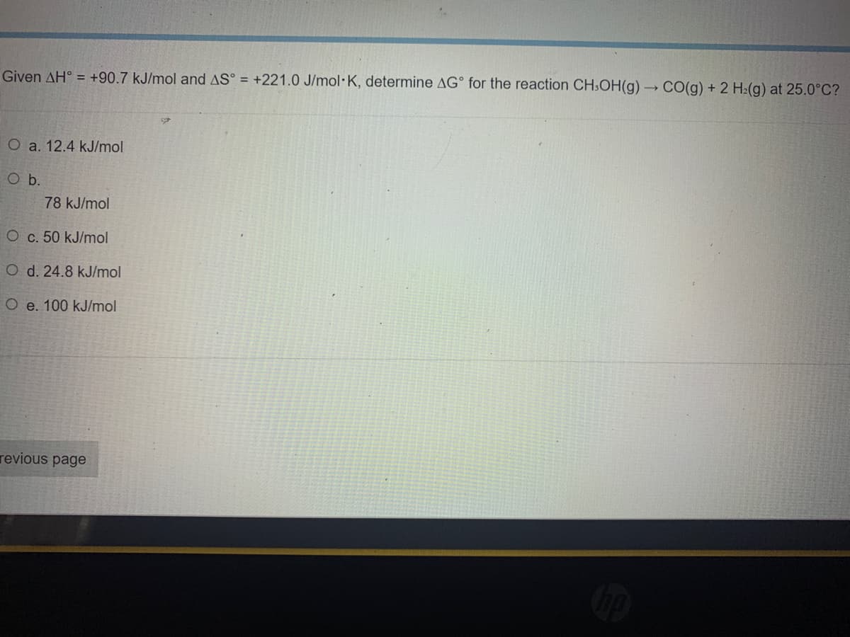 Given AH = +90.7 kJ/mol and AS = +221.0 J/mol K, determine AG for the reaction CH3OH(g) → CO(g) + 2 H₂(g) at 25.0°C?
O a. 12.4 kJ/mol
O b.
78 kJ/mol
O c. 50 kJ/mol
O d. 24.8 kJ/mol
O e. 100 kJ/mol
revious page