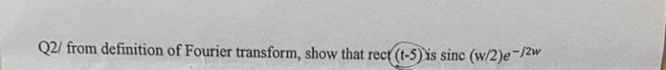 Q2/ from definition of Fourier transform, show that rect (t-5) is sinc (w/2)e-/2w