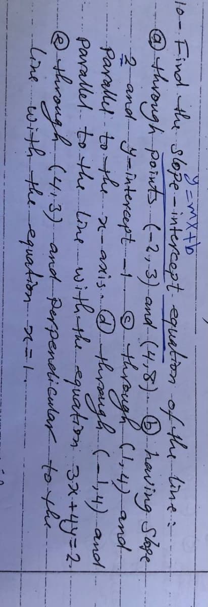 10- Find the slope-intercept. equation of the-line:
@through points (-2,3) and (4,8)- having Sope
2 and ymintercept-i +through (,4) and-
Parallel - to the -axis through (-,4) and
parallel. to the line-with theequation
@ through (4.3) and Perpendiculartothe
line with the equation =--
3x+4y=2-
