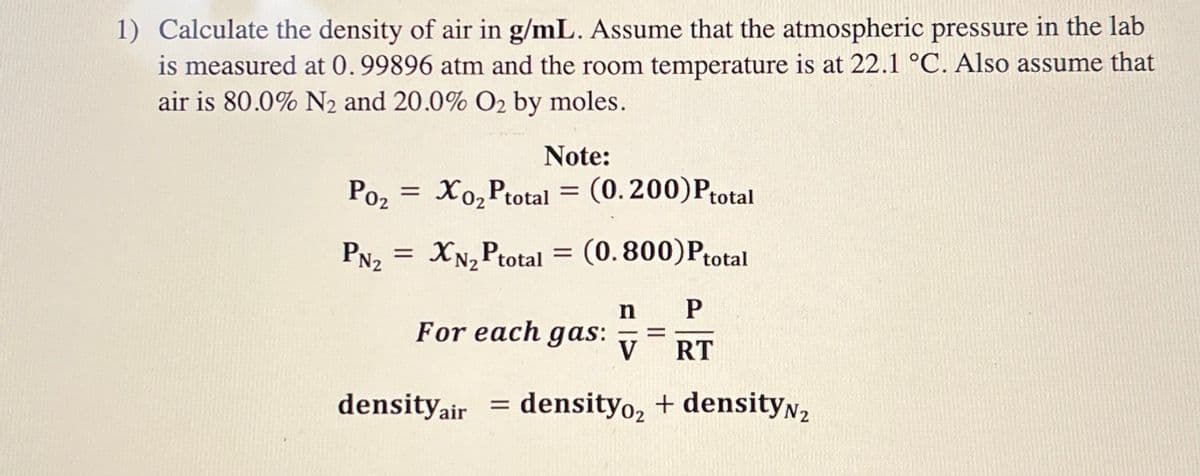 1) Calculate the density of air in g/mL. Assume that the atmospheric pressure in the lab
is measured at 0.99896 atm and the room temperature is at 22.1 °C. Also assume that
air is 80.0% N₂ and 20.0% O2 by moles.
Poz
PN₂
=
Note:
Xo₂ Ptotal = (0.200) Ptotal
= XN₂ Ptotal = (0.800)Ptotal
For each gas:
density air
n P
-=
V RT
density₂ + densityN₂
=