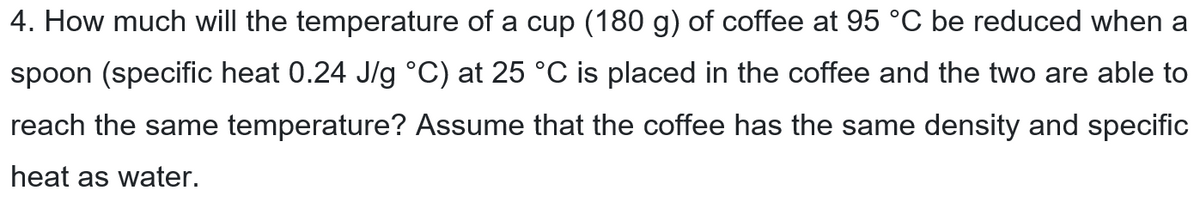 4. How much will the temperature of a cup (180 g) of coffee at 95 °C be reduced when a
spoon (specific heat 0.24 J/g °C) at 25 °C is placed in the coffee and the two are able to
reach the same temperature? Assume that the coffee has the same density and specific
heat as water.
