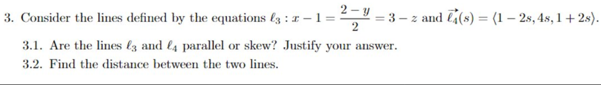 2 - y
3. Consider the lines defined by the equations l3 : x – 1 =
= 3 – z and l4(s) = (1 – 2s, 4s, 1 + 2s).
2
%3D
3.1. Are the lines l3 and l4 parallel or skew? Justify your answer.
3.2. Find the distance between the two lines.
